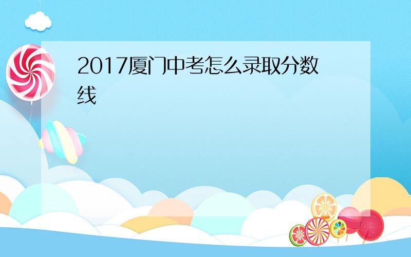 2017厦门中考怎么录取分数线