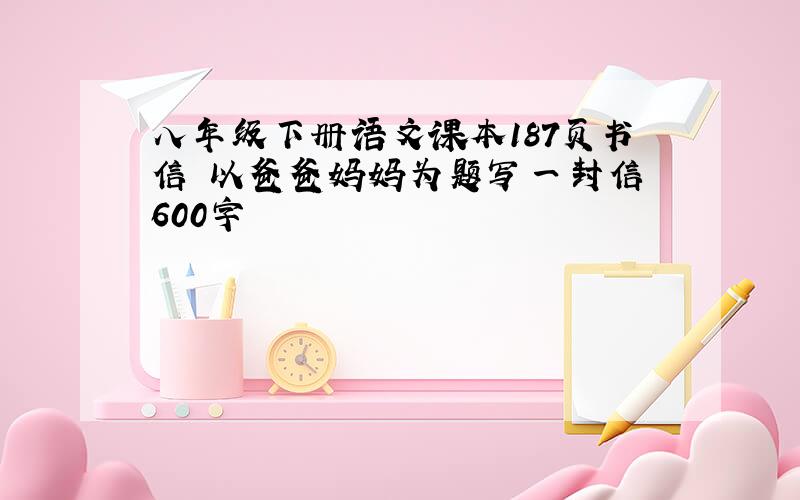 八年级下册语文课本187页书信 以爸爸妈妈为题写一封信 600字