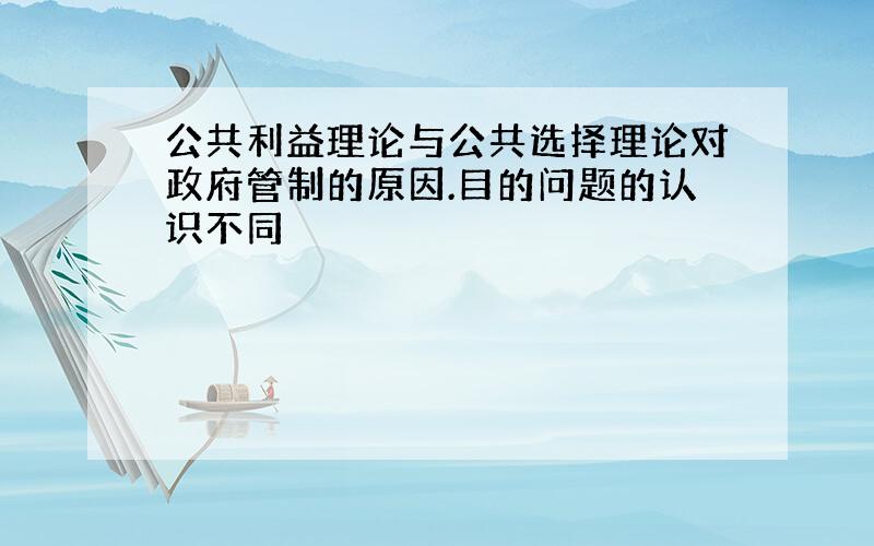 公共利益理论与公共选择理论对政府管制的原因.目的问题的认识不同