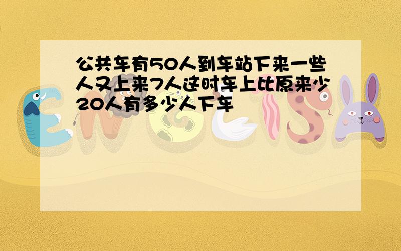 公共车有50人到车站下来一些人又上来7人这时车上比原来少20人有多少人下车