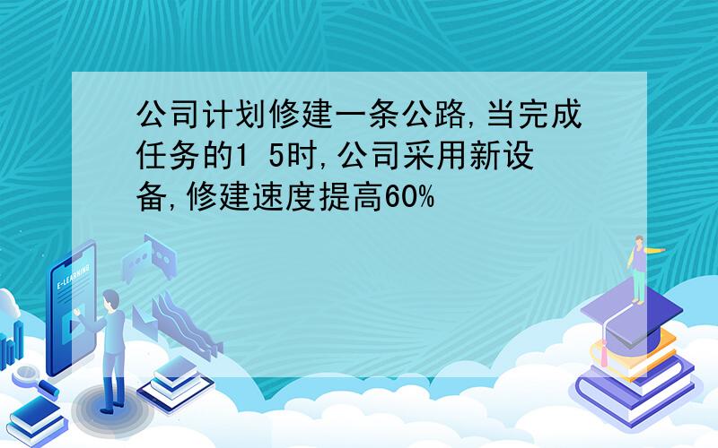 公司计划修建一条公路,当完成任务的1 5时,公司采用新设备,修建速度提高60%