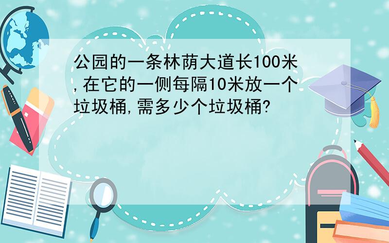 公园的一条林荫大道长100米,在它的一侧每隔10米放一个垃圾桶,需多少个垃圾桶?