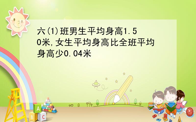 六(1)班男生平均身高1.50米,女生平均身高比全班平均身高少0.04米