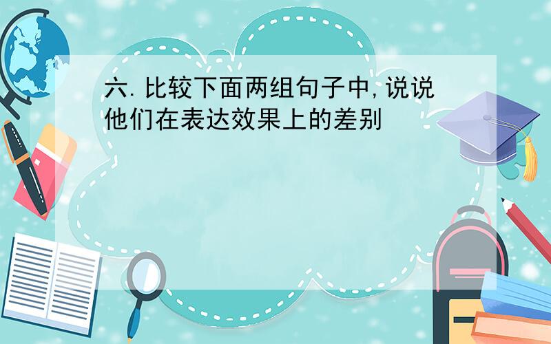 六.比较下面两组句子中,说说他们在表达效果上的差别