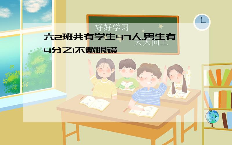 六2班共有学生47人.男生有4分之1不戴眼镜