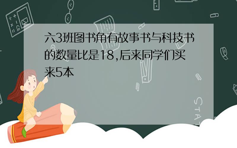 六3班图书角有故事书与科技书的数量比是18,后来同学们买来5本