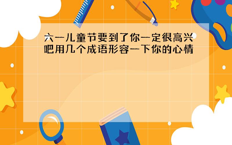 六一儿童节要到了你一定很高兴吧用几个成语形容一下你的心情