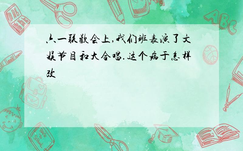 六一联欢会上,我们班表演了文娱节目和大合唱.这个病于怎样改