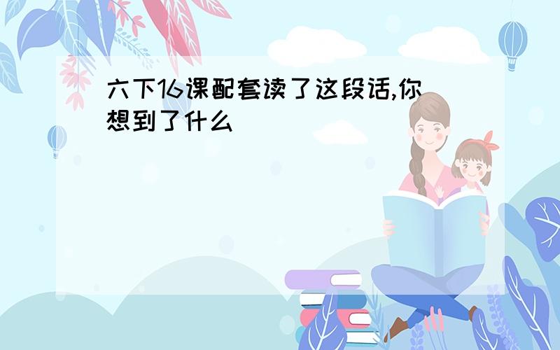 六下16课配套读了这段话,你想到了什么