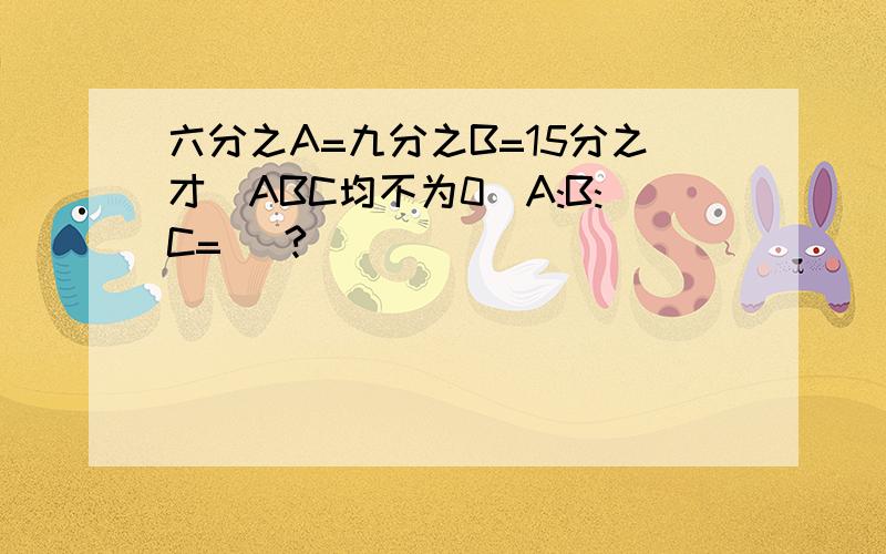 六分之A=九分之B=15分之才(ABC均不为0)A:B:C=( ?)