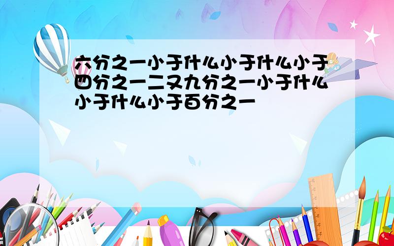 六分之一小于什么小于什么小于四分之一二又九分之一小于什么小于什么小于百分之一