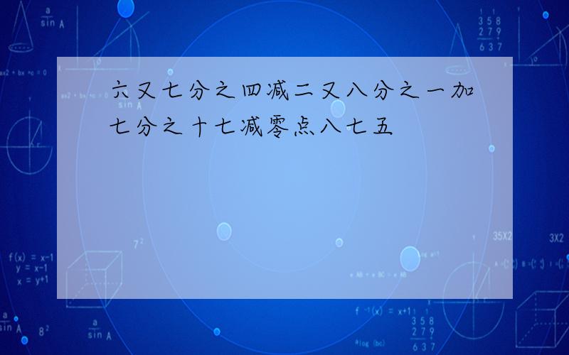 六又七分之四减二又八分之一加七分之十七减零点八七五