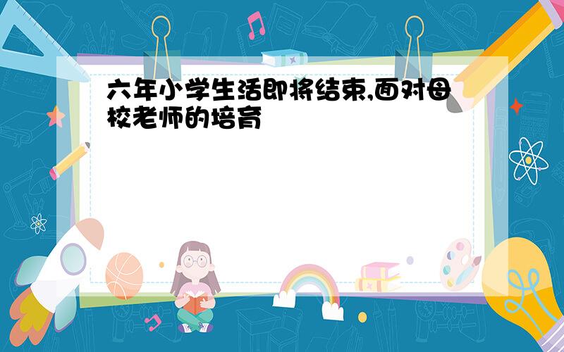 六年小学生活即将结束,面对母校老师的培育