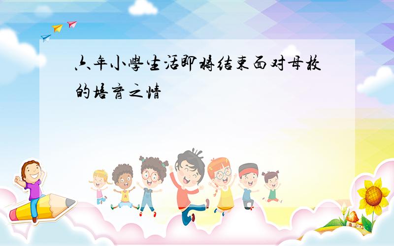 六年小学生活即将结束面对母校的培育之情