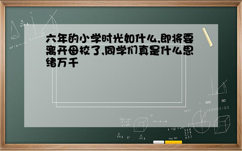 六年的小学时光如什么,即将要离开母校了,同学们真是什么思绪万千