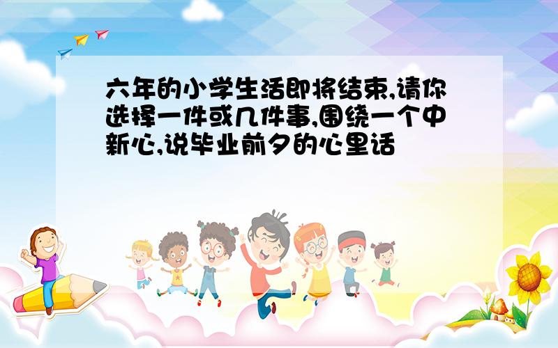 六年的小学生活即将结束,请你选择一件或几件事,围绕一个中新心,说毕业前夕的心里话