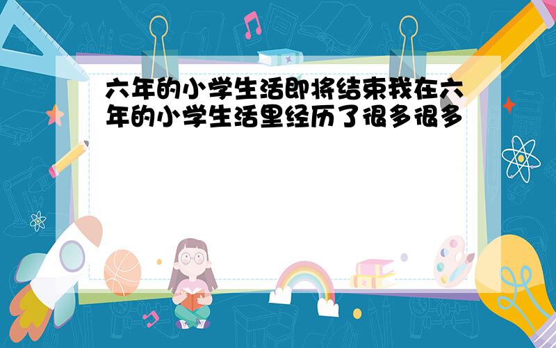 六年的小学生活即将结束我在六年的小学生活里经历了很多很多