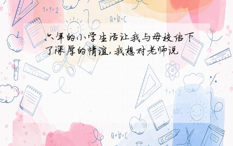 六年的小学生活让我与母校结下了深厚的情谊,我想对老师说