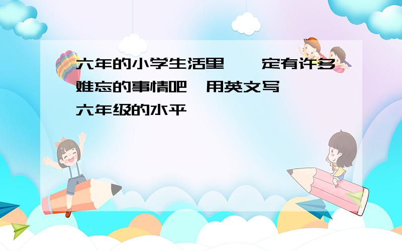 六年的小学生活里,一定有许多难忘的事情吧,用英文写,,,六年级的水平