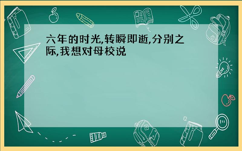 六年的时光,转瞬即逝,分别之际,我想对母校说