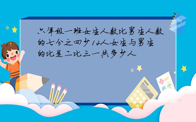 六年级一班女生人数比男生人数的七分之四少12人女生与男生的比是二比三一共多少人