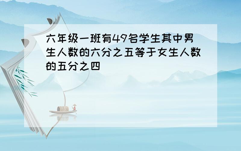 六年级一班有49名学生其中男生人数的六分之五等于女生人数的五分之四