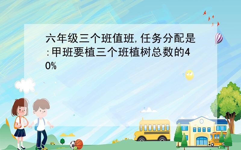 六年级三个班值班,任务分配是:甲班要植三个班植树总数的40%