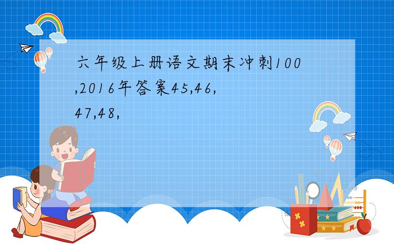 六年级上册语文期末冲刺100,2016年答案45,46,47,48,