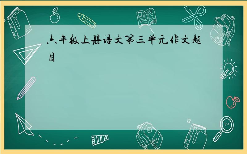 六年级上册语文第三单元作文题目