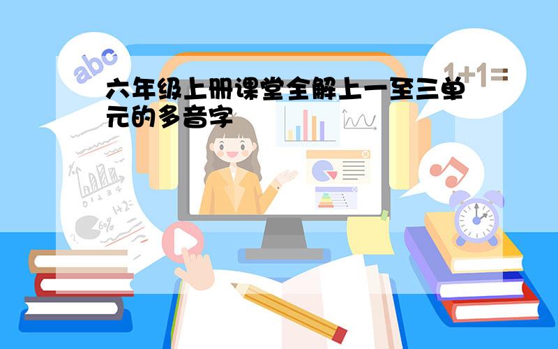 六年级上册课堂全解上一至三单元的多音字