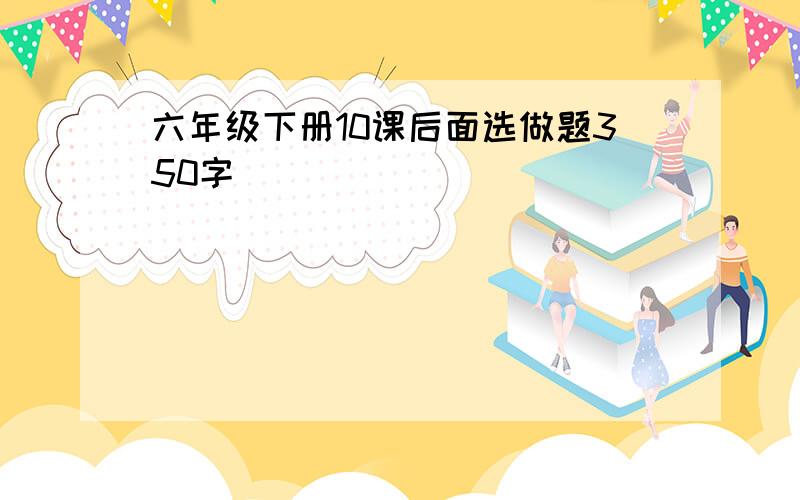 六年级下册10课后面选做题350字