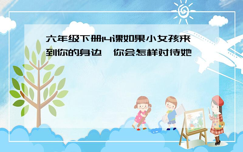 六年级下册14课如果小女孩来到你的身边,你会怎样对待她