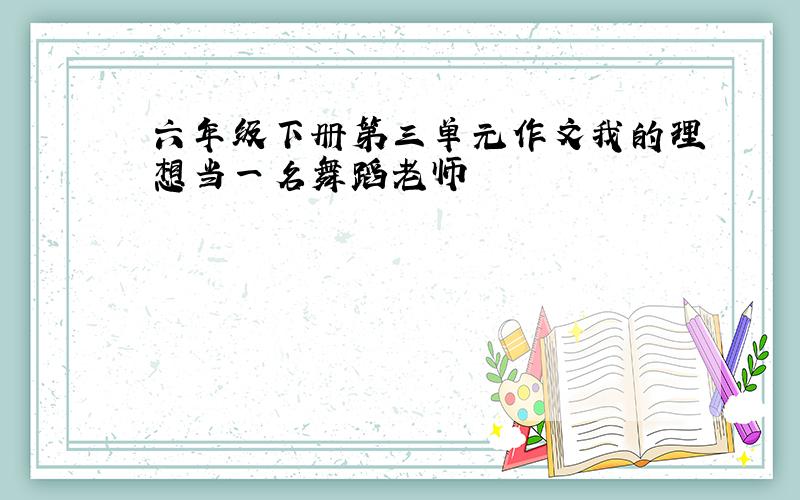 六年级下册第三单元作文我的理想当一名舞蹈老师