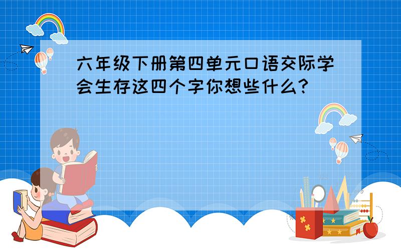 六年级下册第四单元口语交际学会生存这四个字你想些什么?