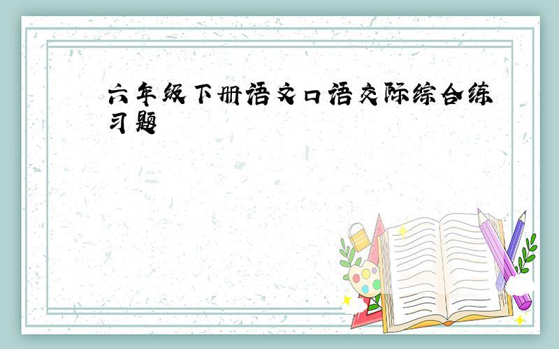 六年级下册语文口语交际综合练习题