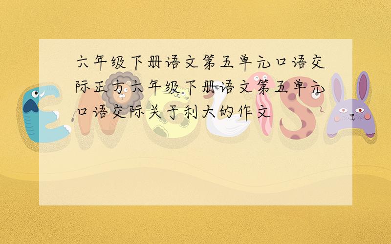 六年级下册语文第五单元口语交际正方六年级下册语文第五单元口语交际关于利大的作文