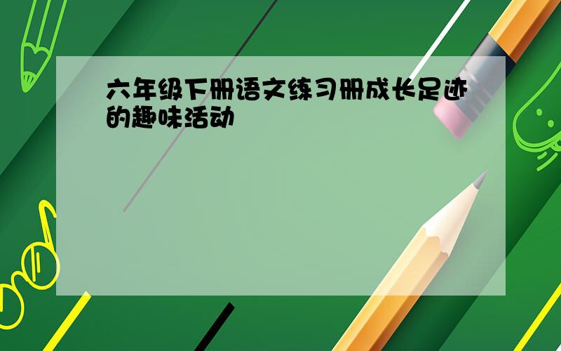 六年级下册语文练习册成长足迹的趣味活动