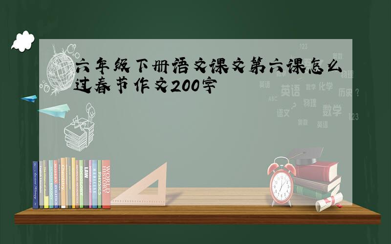 六年级下册语文课文第六课怎么过春节作文200字