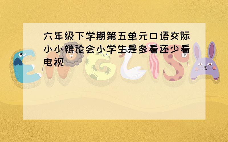 六年级下学期第五单元口语交际小小辩论会小学生是多看还少看电视