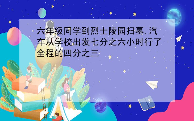 六年级同学到烈士陵园扫墓,汽车从学校出发七分之六小时行了全程的四分之三