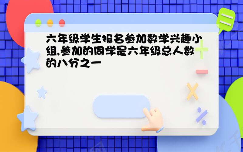 六年级学生报名参加数学兴趣小组,参加的同学是六年级总人数的八分之一