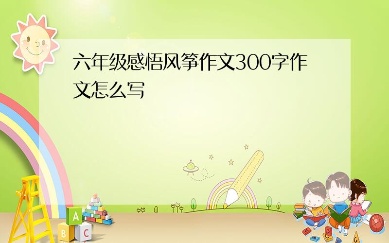 六年级感悟风筝作文300字作文怎么写