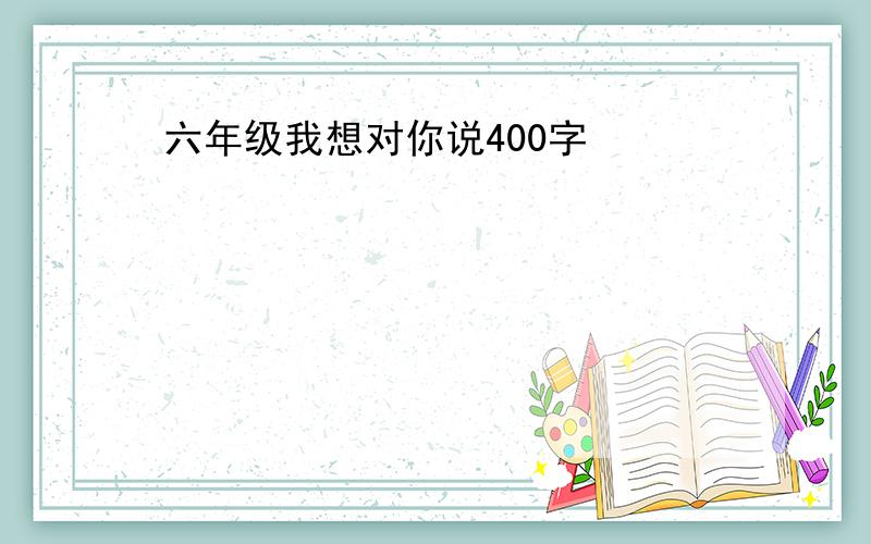 六年级我想对你说400字