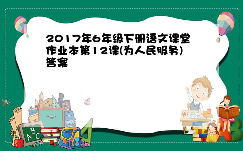 2017年6年级下册语文课堂作业本第12课(为人民服务)答案