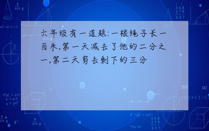 六年级有一道题:一根绳子长一百米,第一天减去了他的二分之一,第二天剪去剩下的三分