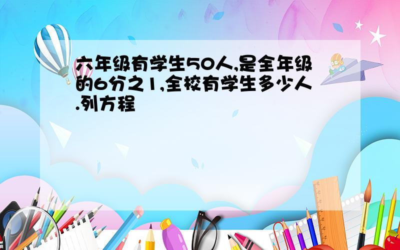 六年级有学生50人,是全年级的6分之1,全校有学生多少人.列方程