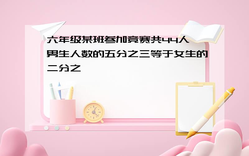 六年级某班参加竞赛共44人,男生人数的五分之三等于女生的二分之一