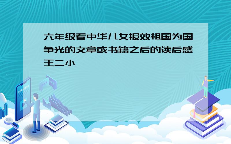 六年级看中华儿女报效祖国为国争光的文章或书籍之后的读后感王二小