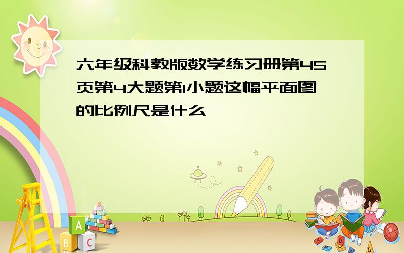 六年级科教版数学练习册第45页第4大题第1小题这幅平面图的比例尺是什么