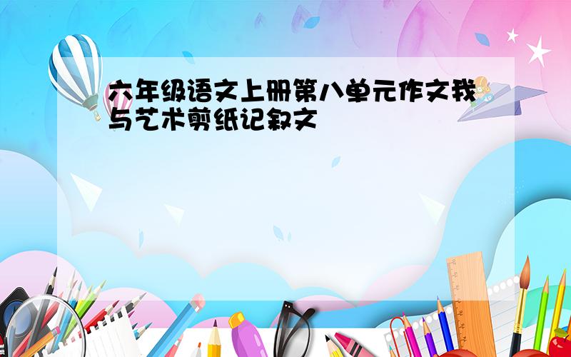 六年级语文上册第八单元作文我与艺术剪纸记叙文